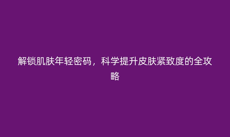 解鎖肌膚年輕密碼，科學(xué)提升皮膚緊致度的全攻略
