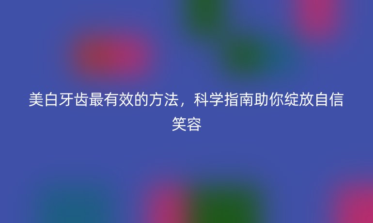 美白牙齒最有效的方法，科學(xué)指南助你綻放自信笑容