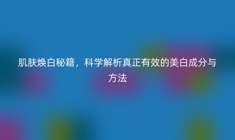 肌膚煥白秘籍，科學(xué)解析真正有效的美白成分與方法