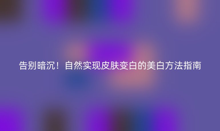 告別暗沉！自然實現(xiàn)皮膚變白的美白方法指南