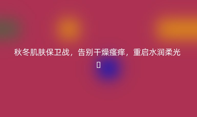 秋冬肌膚保衛(wèi)戰(zhàn)，告別干燥瘙癢，重啟水潤柔光 ??