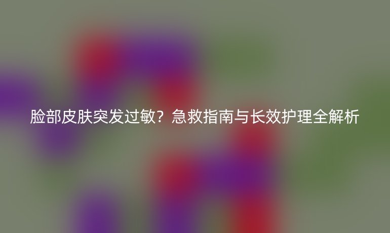 臉部皮膚突發(fā)過敏？急救指南與長效護(hù)理全解析