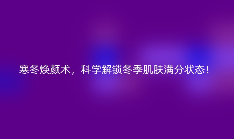 寒冬煥顏術(shù)，科學(xué)解鎖冬季肌膚滿分狀態(tài)！