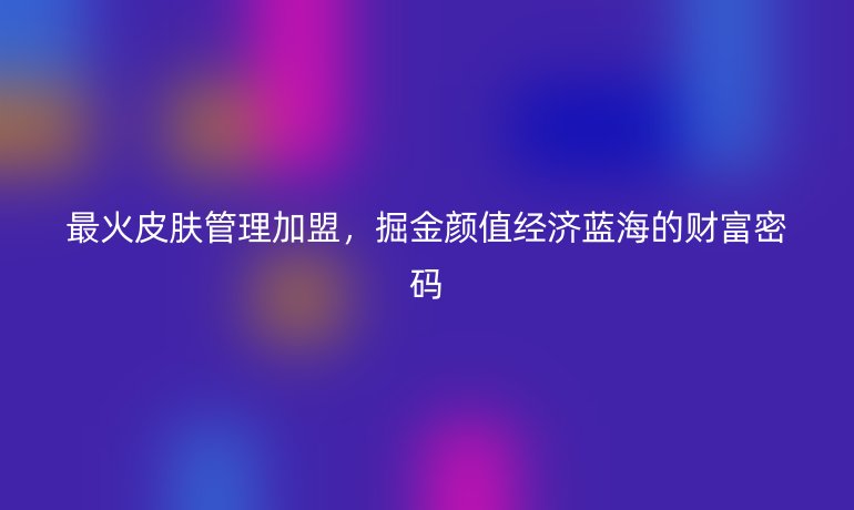 最火皮膚管理加盟，掘金顏值經(jīng)濟(jì)藍(lán)海的財富密碼