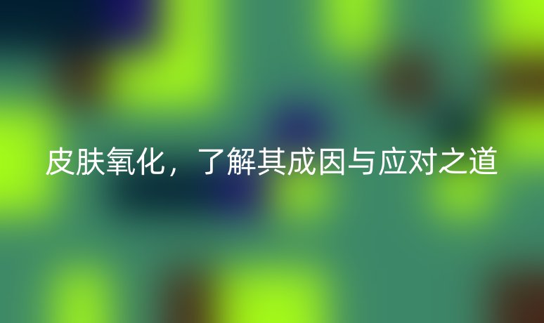 皮膚氧化，了解其成因與應(yīng)對之道