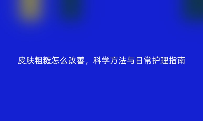 皮膚粗糙怎么改善，科學方法與日常護理指南