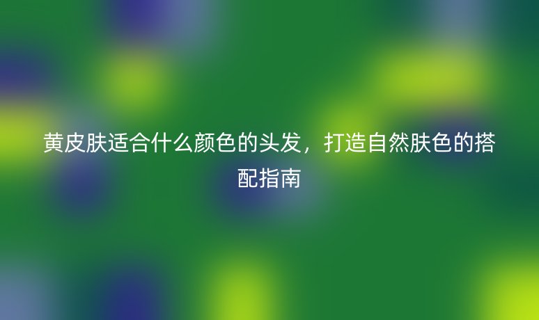 黃皮膚適合什么顏色的頭發(fā)，打造自然膚色的搭配指南