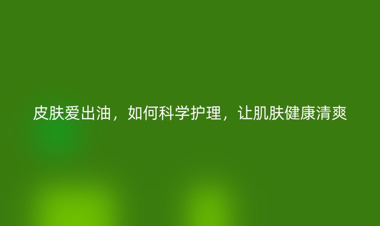 皮膚愛出油，如何科學護理，讓肌膚健康清爽