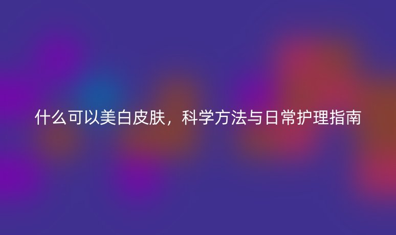 什么可以美白皮膚，科學方法與日常護理指南