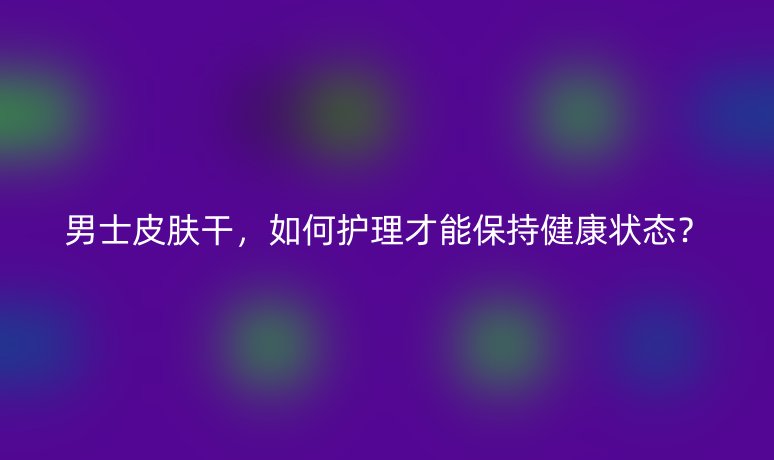 男士皮膚干，如何護理才能保持健康狀態(tài)？