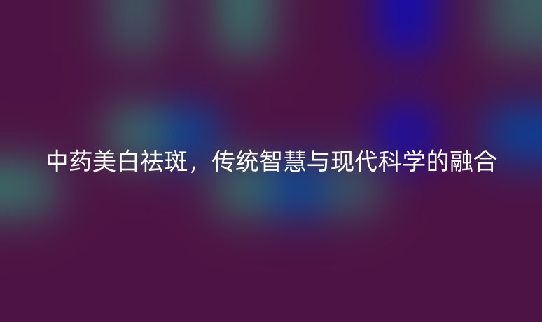 中藥美白祛斑，傳統(tǒng)智慧與現(xiàn)代科學(xué)的融合