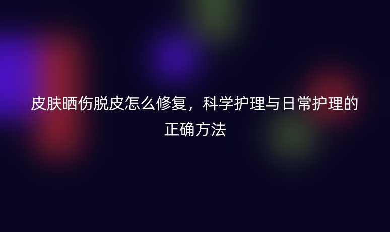 皮膚曬傷脫皮怎么修復(fù)，科學(xué)護理與日常護理的正確方法
