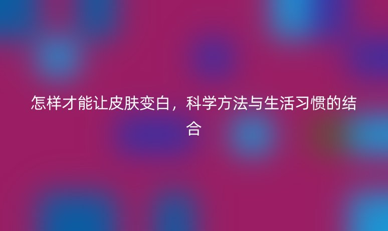 怎樣才能讓皮膚變白，科學(xué)方法與生活習(xí)慣的結(jié)合