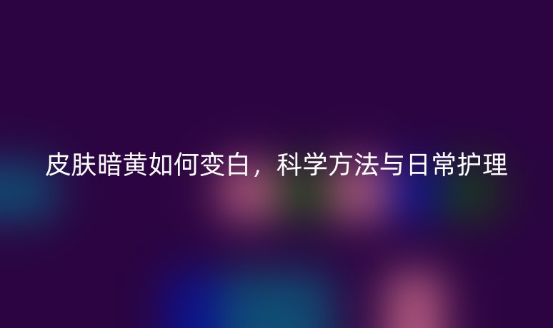 皮膚暗黃如何變白，科學(xué)方法與日常護(hù)理