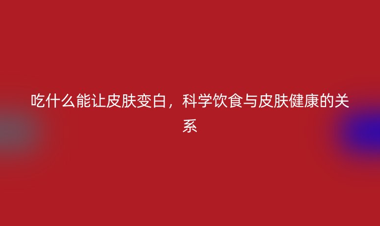 吃什么能讓皮膚變白，科學(xué)飲食與皮膚健康的關(guān)系