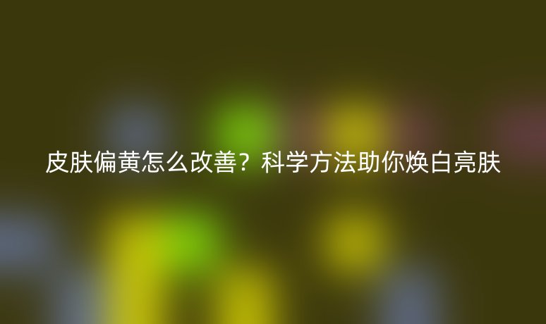 皮膚偏黃怎么改善？科學(xué)方法助你煥白亮膚