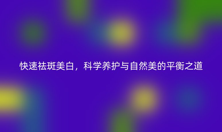 快速祛斑美白，科學(xué)養(yǎng)護(hù)與自然美的平衡之道