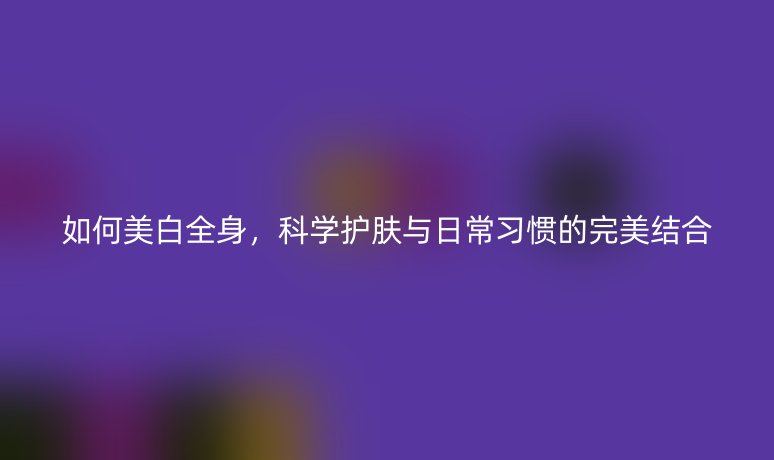 如何美白全身，科學護膚與日常習慣的完美結合