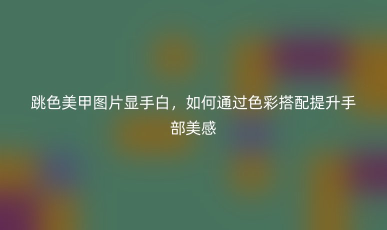 跳色美甲圖片顯手白，如何通過色彩搭配提升手部美感