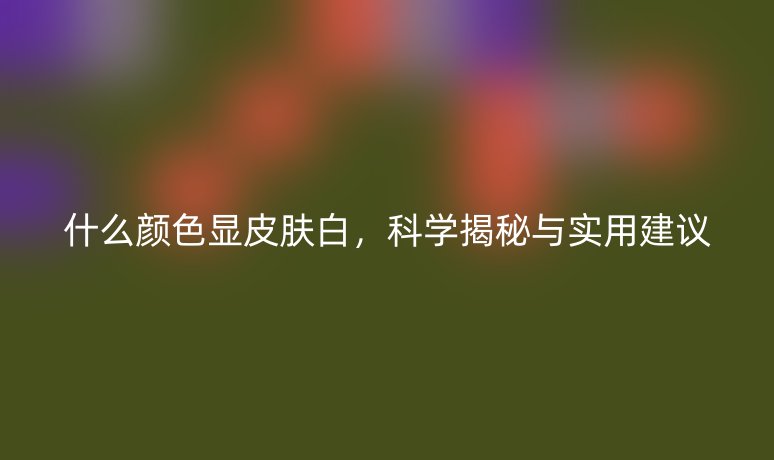 什么顏色顯皮膚白，科學揭秘與實用建議