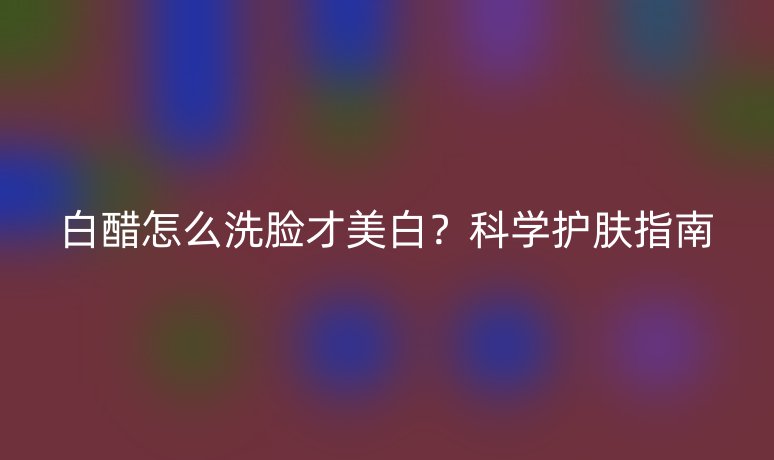 白醋怎么洗臉才美白？科學護膚指南