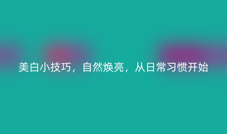 美白小技巧，自然煥亮，從日常習(xí)慣開始