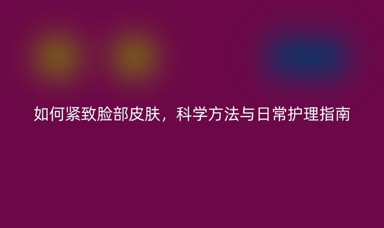 如何緊致臉部皮膚，科學(xué)方法與日常護(hù)理指南