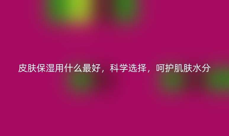 皮膚保濕用什么最好，科學(xué)選擇，呵護肌膚水分