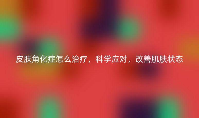 皮膚角化癥怎么治療，科學(xué)應(yīng)對(duì)，改善肌膚狀態(tài)