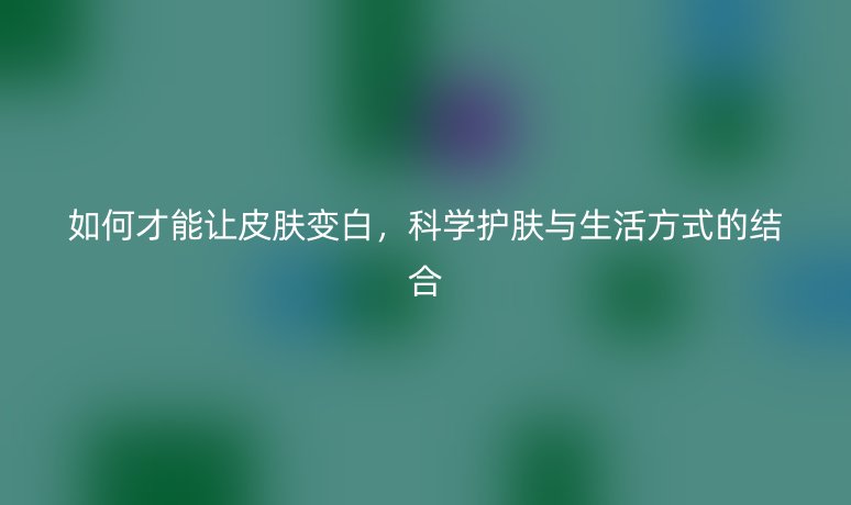 如何才能讓皮膚變白，科學(xué)護(hù)膚與生活方式的結(jié)合