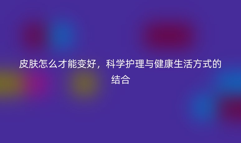皮膚怎么才能變好，科學(xué)護(hù)理與健康生活方式的結(jié)合