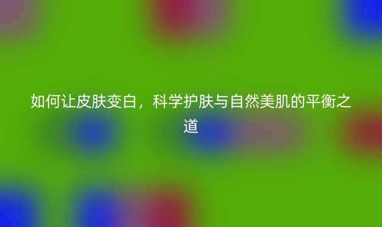 如何讓皮膚變白，科學(xué)護膚與自然美肌的平衡之道