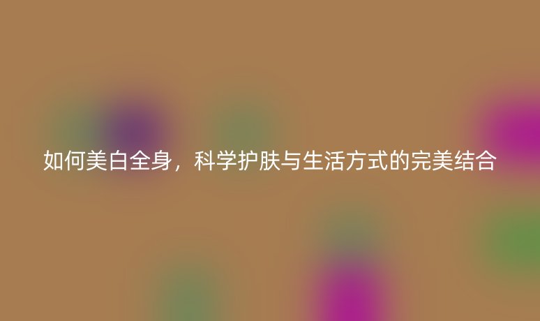 如何美白全身，科學(xué)護膚與生活方式的完美結(jié)合