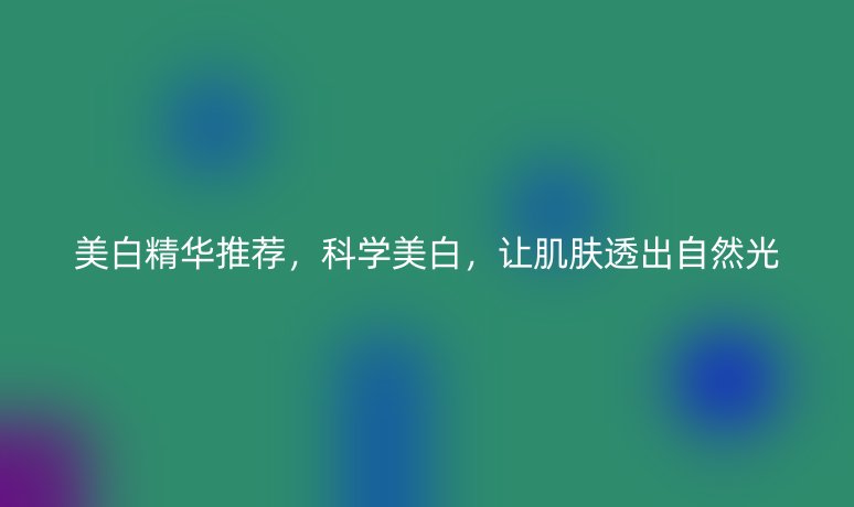 美白精華推薦，科學(xué)美白，讓肌膚透出自然光