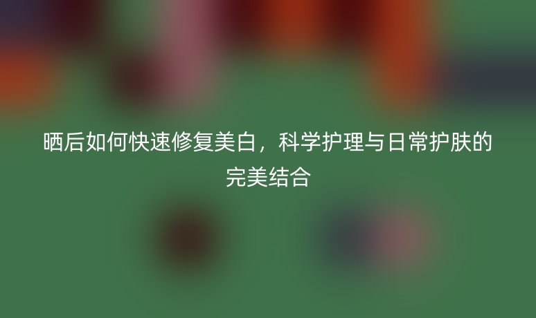 曬后如何快速修復(fù)美白，科學(xué)護(hù)理與日常護(hù)膚的完美結(jié)合
