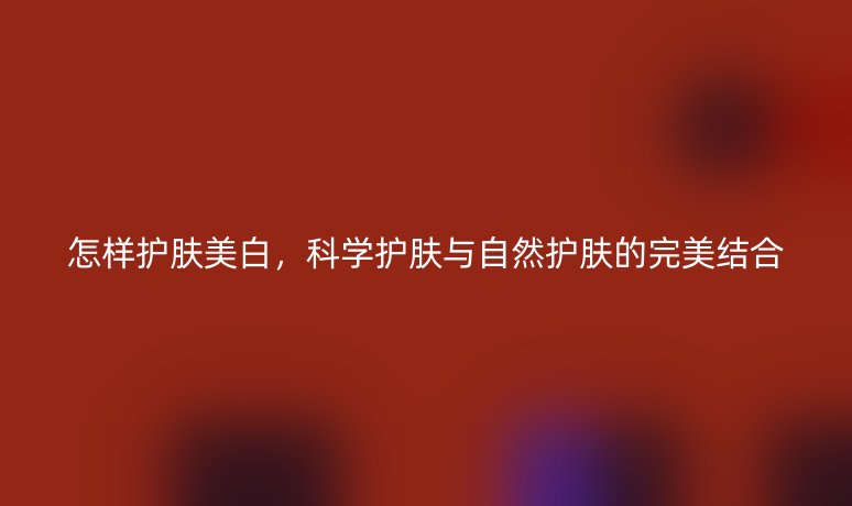 怎樣護(hù)膚美白，科學(xué)護(hù)膚與自然護(hù)膚的完美結(jié)合