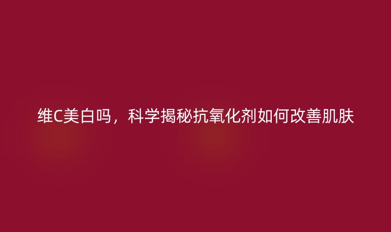 維C美白嗎，科學(xué)揭秘抗氧化劑如何改善肌膚