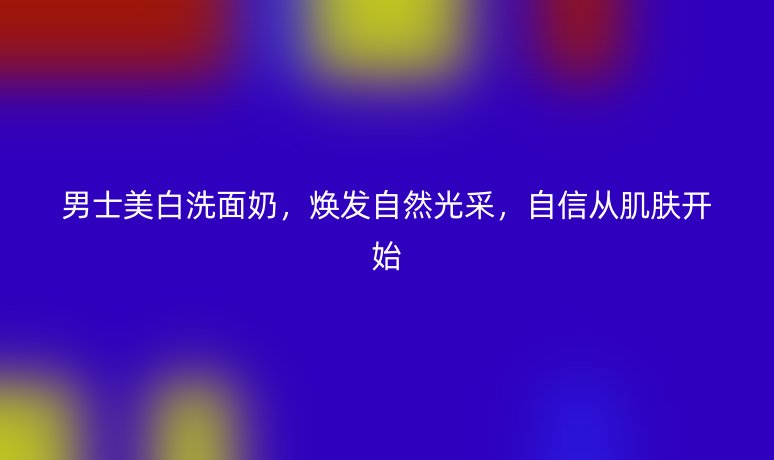 男士美白洗面奶，煥發(fā)自然光采，自信從肌膚開始