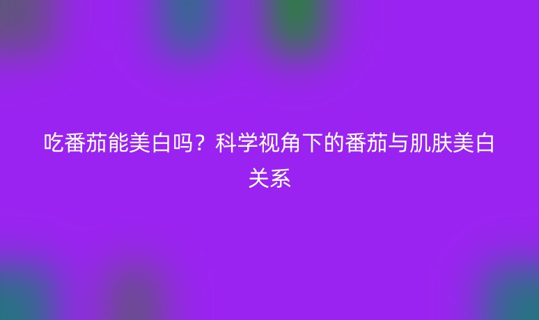 吃番茄能美白嗎？科學視角下的番茄與肌膚美白關系